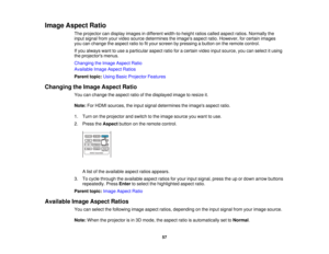 Page 57

Image
Aspect Ratio
 The
projector candisplay images indifferent width-to-height ratioscalled aspect ratios.Normally the
 input
signal fromyourvideo source determines theimages aspectratio.However, forcertain images
 you
canchange theaspect ratiotofityour screen bypressing abutton onthe remote control.
 If
you always wanttouse aparticular aspectratioforacertain videoinputsource, youcanselect itusing
 the
projectors menus.
 Changing
theImage Aspect Ratio
 Available
ImageAspect Ratios
 Parent...