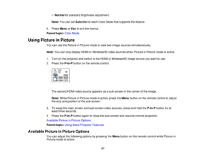 Page 61

•
Normal forstandard brightness adjustment.
 Note:
YoucansetAuto Irisforeach Color Mode thatsupports thefeature.
 5.
Press Menu orEsc toexit themenus.
 Parent
topic:ColorMode
 Using
Picture inPicture
 You
canusethePicture inPicture modetoview twoimage sources simultaneously.
 Note:
Youcanonly display HDMIorWirelessHD videosources whenPicture inPicture modeisactive.
 1.
Turn onthe projector andswitch tothe HDMI orWirelessHD imagesource youwant touse.
 2.
Press theP-in-P buttononthe remote control.
 The...
