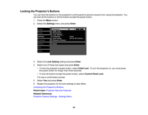Page 64

Locking
theProjector s Buttons
 You
canlock thebuttons onthe projectors controlpaneltoprevent anyonefromusing theprojector. You
 can
lock allthe buttons orall the buttons exceptthepower button.
 1.
Press theMenu button.
 2.
Select theSettings menuandpress Enter.
 3.
Select theLock Setting settingandpress Enter.
 4.
Select oneofthese locktypes andpress Enter:
 •
To lock theprojectors powerbutton, selectChildLock.To turn theprojector on,you must press
 the
power button forlonger thanthree seconds.
 •
To...