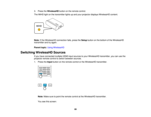 Page 69

3.
Press theWirelessHD buttononthe remote control.
 The
WiHD lightonthe transmitter lightsupand your projector displaysWirelessHD content.
 Note:
Ifthe WirelessHD connectionfails,press theSetup button onthe bottom ofthe WirelessHD
 transmitter
andtryagain.
 Parent
topic:UsingWirelessHD
 Switching
WirelessHD Sources
 If
you have connected multipleHDMIinputsources toyour WirelessHD transmitter,youcanusethe
 projector
remotecontroltoswitch between sources.
 1.
Press theInput button onthe remote...