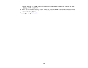 Page 71

•
Press andhold theP-in-P buttononthe remote controltoswitch thesources showninthe main
 display
andthesub-screen.
 3.
When youarefinished watching Picture-in-Picture, presstheP-in-P buttononthe remote controlto
 resume
normalprojection.
 Parent
topic:UsingWirelessHD
 71 