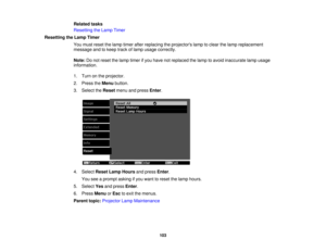 Page 103

Related
tasks
 Resetting
theLamp Timer
 Resetting
theLamp Timer
 You
must reset thelamp timer afterreplacing theprojectors lamptoclear thelamp replacement
 message
andtokeep trackoflamp usage correctly.
 Note:
Donot reset thelamp timer ifyou have notreplaced thelamp toavoid inaccurate lampusage
 information.

1.
Turn onthe projector.
 2.
Press theMenu button.
 3.
Select theReset menuandpress Enter.
 4.
Select ResetLampHours andpress Enter.
 You
seeaprompt askingifyou want toreset thelamp hours.
 5....