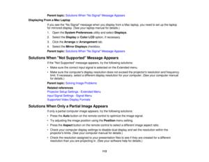 Page 113

Parent
topic:Solutions WhenNo Signal Message Appears
 Displaying
FromaMac Laptop
 If
you seetheNo Signal message whenyoudisplay fromaMac laptop, youneed toset upthe laptop
 for
mirrored display.(Seeyourlaptop manual fordetails.)
 1.
Open theSystem Preferences utilityandselect Displays .
 2.
Select theDisplay orColor LCDoption, ifnecessary.
 3.
Click theArrange orArrangement tab.
 4.
Select theMirror Displays checkbox.
 Parent
topic:Solutions WhenNo Signal Message Appears
 Solutions
WhenNot Supported...