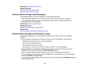 Page 114

Parent
topic:Solving ImageProblems
 Related
references
 Input
Signal Settings -Signal Menu
 Supported
VideoDisplay Formats
 Solutions
WhentheImage isNot Rectangular
 If
the projected imageisnot evenly rectangular, trythe following solutions:
 •
Place theprojector directlyinfront ofthe center ofthe screen, facingitsquarely, ifpossible.
 •
Ifyou adjusted theprojector heightusingtheprojector feet,press thekeystone buttonsonthe
 projector
toadjust theimage shape.
 Parent
topic:Solving ImageProblems...