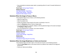 Page 115

•
Ifyou connected anextension powercable,tryprojecting withoutitto see ifitcaused interference in
 the
signal.
 Parent
topic:Solving ImageProblems
 Related
references
 Input
Signal Settings -Signal Menu
 Image
Quality Settings -Image Menu
 Supported
VideoDisplay Formats
 Solutions
WhentheImage isFuzzy orBlurry
 If
the projected imageisfuzzy orblurry, trythe following solutions:
 •
Adjust theimage focus.
 •
Clean theprojector lens.
 •
Position theprojector closeenough tothe screen, anddirectly infront...