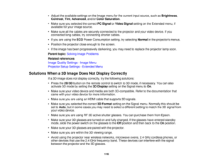 Page 116

•
Adjust theavailable settingsonthe Image menuforthe current inputsource, suchasBrightness ,
 Contrast
,Tint ,Advanced ,and/or ColorSaturation .
 •
Make sureyouselected thecorrect PCSignal orVideo Signal settingonthe Extended menu,if
 available
foryour image source.
 •
Make sureallthe cables aresecurely connected tothe projector andyour video device. Ifyou
 connected
longcables, tryconnecting shortercables.
 •
Ifyou areusing theECO Power Consumption setting,tryselecting Normalinthe projectors menus....