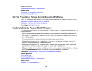 Page 118

Related
references
 Projector
FeatureSettings -Settings Menu
 Related
tasks
 Connecting
theWirelessHD Transmitter
 Switching
WirelessHD Sources
 Solving
Projector orRemote ControlOperation Problems
 Check
thesolutions inthese sections ifyou have problems operating theprojector orremote control.
 Solutions
toProjector PowerorShut-Off Problems
 Solutions
toProblems withtheRemote Control
 Parent
topic:Solving Problems
 Solutions
toProjector PowerorShut-Off Problems
 If
the projector doesnotcome onwhen...