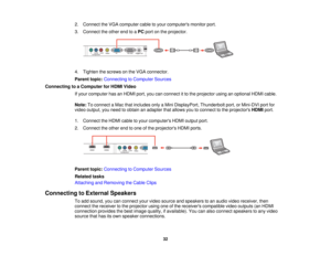 Page 32

2.
Connect theVGA computer cabletoyour computers monitorport.
 3.
Connect theother endtoaPC port onthe projector.
 4.
Tighten thescrews onthe VGA connector.
 Parent
topic:Connecting toComputer Sources
 Connecting
toaComputer forHDMI Video
 If
your computer hasanHDMI port,youcanconnect itto the projector usinganoptional HDMIcable.
 Note:
Toconnect aMac thatincludes onlyaMini DisplayPort, Thunderboltport,orMini-DVI portfor
 video
output, youneed toobtain anadapter thatallows youtoconnect tothe projectors...