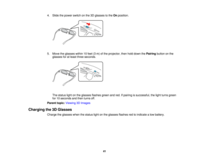 Page 41

4.
Slide thepower switch onthe 3Dglasses tothe Onposition.
 5.
Move theglasses within10feet (3m) ofthe projector, thenholddown thePairing buttononthe
 glasses
foratleast three seconds.
 The
status lightonthe glasses flashesgreenandred. Ifpairing issuccessful, thelight turns green
 for
10seconds andthen turns off.
 Parent
topic:Viewing 3DImages
 Charging
the3DGlasses
 Charge
theglasses whenthestatus lightonthe glasses flashesredtoindicate alow battery.
 41   