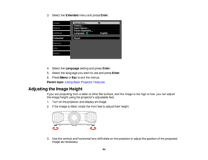 Page 44

3.
Select theExtended menuandpress Enter.
 4.
Select theLanguage settingandpress Enter.
 5.
Select thelanguage youwant touse and press Enter.
 6.
Press Menu orEsc toexit themenus.
 Parent
topic:UsingBasicProjector Features
 Adjusting
theImage Height
 If
you areprojecting fromatable orother flatsurface, andtheimage istoo high orlow, youcanadjust
 the
image heightusingtheprojectors adjustablefeet.
 1.
Turn onthe projector anddisplay animage.
 2.
Ifthe image istilted, rotate thefront feettoadjust...