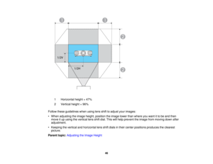Page 46

1
 Horizontal
height×47%
 2
 Vertical
height×96%
 Follow
theseguidelines whenusinglensshifttoadjust yourimages:
 •
When adjusting theimage height, position theimage lowerthanwhere youwant itto be and then
 move
itup using thevertical lensshiftdial. This willhelp prevent theimage frommoving downafter
 adjustment.

•
Keeping thevertical andhorizontal lensshiftdials intheir center positions produces theclearest
 picture.

Parent
topic:Adjusting theImage Height
 46  
