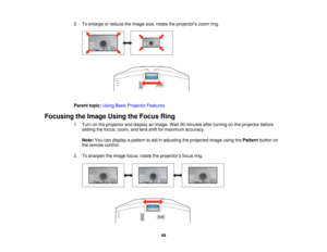 Page 49

2.
Toenlarge orreduce theimage size,rotate theprojectors zoomring.
 Parent
topic:UsingBasicProjector Features
 Focusing
theImage UsingtheFocus Ring
 1.
Turn onthe projector anddisplay animage. Wait30minutes afterturning onthe projector before
 setting
thefocus, zoom, andlens shiftformaximum accuracy.
 Note:
Youcandisplay apattern toaid inadjusting theprojected imageusingthePattern buttonon
 the
remote control.
 2.
Tosharpen theimage focus,rotatetheprojector ’s focus ring.
 49   