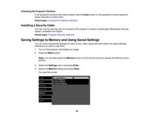 Page 65

Unlocking
theProjector s Buttons
 If
the projectors buttonshavebeen locked, holdtheEnter button onthe projectors controlpanelfor
 seven
seconds tounlock them.
 Parent
topic:Locking theProjector s Buttons
 Installing
aSecurity Cable
 You
canusethesecurity slotonthe back ofthe projector toattach aKensington MicrosaverSecurity
 system,
available fromEpson.
 Parent
topic:Projector SecurityFeatures
 Saving
Settings toMemory andUsing Saved Settings
 You
cansave customized settingsforeach ofyour video inputs...