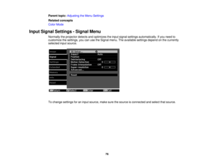 Page 76

Parent
topic:Adjusting theMenu Settings
 Related
concepts
 Color
Mode
 Input
Signal Settings -Signal Menu
 Normally
theprojector detectsandoptimizes theinput signal settings automatically. Ifyou need to
 customize
thesettings, youcanusetheSignal menu.Theavailable settingsdependonthe currently
 selected
inputsource.
 To
change settings foraninput source, makesurethesource isconnected andselect thatsource.
 76 