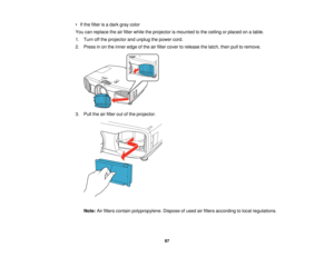 Page 97

•
Ifthe filter isadark graycolor
 You
canreplace theairfilter while theprojector ismounted tothe ceiling orplaced onatable.
 1.
Turn offthe projector andunplug thepower cord.
 2.
Press inon the inner edge ofthe airfilter cover torelease thelatch, thenpulltoremove.
 3.
Pull theairfilter outofthe projector.
 Note:
Airfilters contain polypropylene. Disposeofused airfilters according tolocal regulations.
 97   