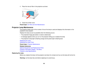 Page 98

4.
Place thenew airfilter inthe projector asshown.
 5.
Close theairfilter cover.
 Parent
topic:AirFilter andVent Maintenance
 Projector
LampMaintenance
 The
projector keepstrackofthe number ofhours thelamp isused anddisplays thisinformation inthe
 projectors
menusystem.
 Replace
thelamp assoon aspossible whenthefollowing occurs:
 •
The projected imagegetsdarker orstarts todeteriorate
 •
Amessage appearswhenyouturn onthe projector tellingyoutoreplace thelamp
 •
The projectors lamplightisflashing...
