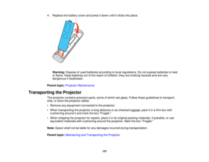 Page 1274. Replace the battery cover and press it down until it clicks into place.
Warning: Dispose of used batteries according to local regulations. Do not expose batteries to heat
or flame. Keep batteries out of the reach of children; they are choking hazards and are very
dangerous if swallowed.
Parent topic: Projector Maintenance
Transporting the Projector The projector contains precision parts, some of which are glass. Follow these guidelines to transport,
ship, or store the projector safely:
• Remove any...