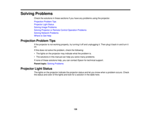 Page 128Solving Problems
Check the solutions in these sections if you have any problems using the projector.
Projection Problem Tips
Projector Light Status
Solving Image Problems
Solving Projector or Remote Control Operation Problems
Solving Network Problems
Where to Get Help
Projection Problem Tips If the projector is not working properly, try turning it off and unplugging it. Then plug it back in and turn it
on.
If this does not solve the problem, check the following:
• The lights on the projector may indicate...