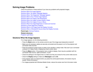 Page 132Solving Image Problems
Check the solutions in these sections if you have any problems with projected images.
Solutions When No Image Appears
Solutions When No Signal Message Appears
Solutions When Not Supported Message Appears
Solutions When Only a Partial Image Appears
Solutions When the Image is Not Rectangular
Solutions When the Image Contains Noise or Static
Solutions When the Image is Fuzzy or Blurry
Solutions When the Image Brightness or Colors are Incorrect
Solutions to Panel Alignment Problems...