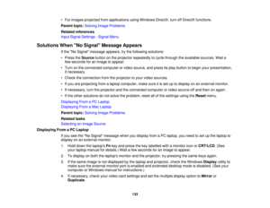 Page 133• For images projected from applications using Windows DirectX, turn off DirectX functions.
Parent topic:
Solving Image Problems
Related references
Input Signal Settings - Signal Menu
Solutions When No Signal Message Appears If the No Signal message appears, try the following solutions:
• Press theSourcebutton on the projector repeatedly to cycle through the available sources. Wait a
few seconds for an image to appear.
• Turn on the connected computer or video source, and press its play button to begin...