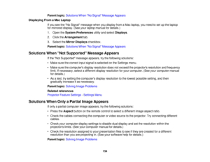 Page 134Parent topic:
Solutions When No Signal Message Appears
Displaying From a Mac Laptop If you see the No Signal message when you display from a Mac laptop, you need to set up the laptop
for mirrored display. (See your laptop manual for details.)
1. Open theSystem Preferences utility and selectDisplays.
2. Click the Arrangement tab.
3. Select the Mirror Displays checkbox.
Parent topic: Solutions When No Signal Message Appears
Solutions When Not Supported Message Appears If the Not Supported message appears,...
