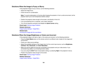 Page 136Solutions When the Image is Fuzzy or Blurry
If the projected image is fuzzy or blurry, try the following solutions:
• Adjust the image focus.
• Check the lens for condensation.
Note: To avoid condensation on the lens after bringing the projector in from a cold environment, let the
projector warm up to room temperature before using it.
• Position the projector close enough to the screen, and directly in front of it.
• If you are projecting from a computer, use a lower resolution.
• Turn off any keystone...