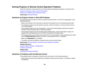 Page 139Solving Projector or Remote Control Operation Problems
Check the solutions in these sections if you have problems operating the projector or remote control.
Solutions to Projector Power or Shut-Off Problems
Solutions to Problems with the Remote Control
Parent topic:Solving Problems
Solutions to Projector Power or Shut-Off Problems If the projector does not come on when you press the power button or it shuts off unexpectedly, try the
following solutions:
• Make sure the power cord is securely connected to...