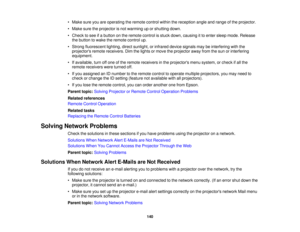 Page 140• Make sure you are operating the remote control within the reception angle and range of the projector.
• Make sure the projector is not warming up or shutting down.
• Check to see if a button on the remote control is stuck down, causing it to enter sleep mode. Release
the button to wake the remote control up.
• Strong fluorescent lighting, direct sunlight, or infrared device signals may be interfering with the projectors remote receivers. Dim the lights or move the projector away from the sun or...