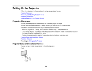 Page 24Setting Up the Projector
Follow the instructions in these sections to set up your projector for use.
Projector Placement
Removing and Attaching the Cable Cover
Projector Connections
Installing Batteries in the Remote Control
Projector Placement You can place the projector on almost any flat surface to project an image.
You can also install the projector in a ceiling mount if you want to use it in a fixed location.
Keep these considerations in mind as you select a projector location:
• Place the projector...