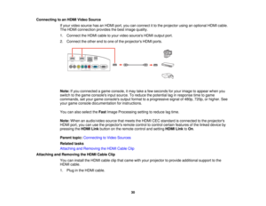 Page 30Connecting to an HDMI Video Source
If your video source has an HDMI port, you can connect it to the projector using an optional HDMI cable.
The HDMI connection provides the best image quality.
1. Connect the HDMI cable to your video sources HDMI output port.
2. Connect the other end to one of the projectors HDMI ports.
Note:If you connected a game console, it may take a few seconds for your image to appear when you
switch to the game consoles input source. To reduce the potential lag in response time to...