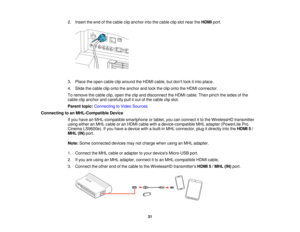 Page 312. Insert the end of the cable clip anchor into the cable clip slot near the
HDMIport.
3. Place the open cable clip around the HDMI cable, but dont lock it into place.
4. Slide the cable clip onto the anchor and lock the clip onto the HDMI connector.
To remove the cable clip, open the clip and disconnect the HDMI cable. Then pinch the sides of the
cable clip anchor and carefully pull it out of the cable clip slot.
Parent topic: Connecting to Video Sources
Connecting to an MHL-Compatible Device If you...