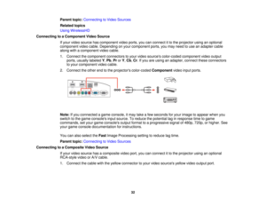 Page 32Parent topic:
Connecting to Video Sources
Related topics
Using WirelessHD
Connecting to a Component Video Source If your video source has component video ports, you can connect it to the projector using an optional
component video cable. Depending on your component ports, you may need to use an adapter cable
along with a component video cable.
1. Connect the component connectors to your video sources color-coded component video outputports, usually labeled Y,Pb, ProrY, Cb, Cr. If you are using an...