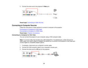 Page 332. Connect the other end to the projectors
Videoport.
Parent topic: Connecting to Video Sources
Connecting to Computer Sources Follow the instructions in these sections to connect a computer to the projector.
Connecting to a Computer for VGA Video
Connecting to a Computer for HDMI Video
Parent topic:Projector Connections
Connecting to a Computer for VGA Video You can connect the projector to your computer using a VGA computer cable.
Note:To connect a Mac that includes only a Mini DisplayPort, Thunderbolt...