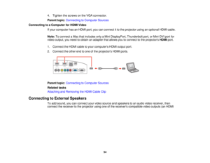 Page 344. Tighten the screws on the VGA connector.
Parent topic:
Connecting to Computer Sources
Connecting to a Computer for HDMI Video If your computer has an HDMI port, you can connect it to the projector using an optional HDMI cable.
Note:To connect a Mac that includes only a Mini DisplayPort, Thunderbolt port, or Mini-DVI port for
video output, you need to obtain an adapter that allows you to connect to the projectors HDMIport.
1. Connect the HDMI cable to your computers HDMI output port.
2. Connect the...