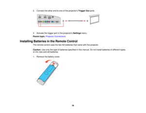 Page 362. Connect the other end to one of the projectors
Trigger Outports.
3. Activate the trigger port in the projectors Settingsmenu.
Parent topic: Projector Connections
Installing Batteries in the Remote Control The remote control uses the two AA batteries that came with the projector.
Caution:Use only the type of batteries specified in this manual. Do not install batteries of different types,
or mix new and old batteries.
1. Remove the battery cover.
36   