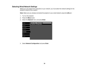 Page 39Selecting Wired Network Settings
Before you can project from computers on your network, you must select the network settings for the
projector using its menu system.
Note:Make sure you already connected the projector to your wired network using the LANport.
1. Turn on the projector.
2. Press the Menubutton.
3. Select the Networkmenu and press Enter.
4. Select Network Configuration and pressEnter.
39 