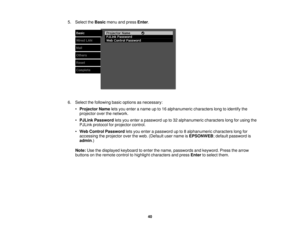 Page 405. Select the
Basicmenu and press Enter.
6. Select the following basic options as necessary: •Projector Name lets you enter a name up to 16 alphanumeric characters long to identify the
projector over the network.
• PJLink Password lets you enter a password up to 32 alphanumeric characters long for using the
PJLink protocol for projector control.
• Web Control Password lets you enter a password up to 8 alphanumeric characters long for
accessing the projector over the web. (Default user name is EPSONWEB;...