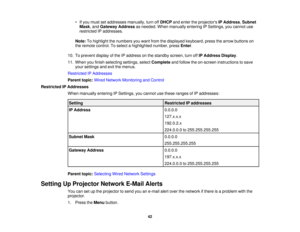 Page 42• If you must set addresses manually, turn off
DHCPand enter the projectors IP Address,Subnet
Mask, and Gateway Address as needed. When manually entering IP Settings, you cannot use
restricted IP addresses.
Note: To highlight the numbers you want from the displayed keyboard, press the arrow buttons on
the remote control. To select a highlighted number, press Enter.
10. To prevent display of the IP address on the standby screen, turn off IP Address Display.
11. When you finish selecting settings, select...