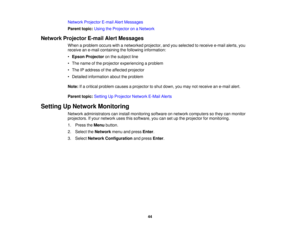 Page 44Network Projector E-mail Alert Messages
Parent topic:
Using the Projector on a Network
Network Projector E-mail Alert Messages When a problem occurs with a networked projector, and you selected to receive e-mail alerts, you
receive an e-mail containing the following information:
•Epson Projector on the subject line
• The name of the projector experiencing a problem
• The IP address of the affected projector
• Detailed information about the problem
Note: If a critical problem causes a projector to shut...