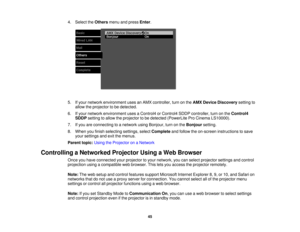 Page 454. Select the
Othersmenu and press Enter.
5. If your network environment uses an AMX controller, turn on the AMX Device Discoverysetting to
allow the projector to be detected.
6. If your network environment uses a Control4 or Control4 SDDP controller, turn on the Control4
SDDP setting to allow the projector to be detected (PowerLite Pro Cinema LS10000).
7. If you are connecting to a network using Bonjour, turn on the Bonjoursetting.
8. When you finish selecting settings, select Completeand follow the...