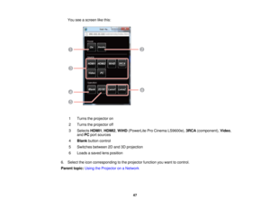 Page 47You see a screen like this:
1 Turns the projector on
2 Turns the projector off
3 Selects HDMI1,HDMI2,WiHD(PowerLite Pro Cinema LS9600e), 3RCA(component), Video,
and PCport sources
4 Blank button control
5 Switches between 2D and 3D projection
6 Loads a saved lens position
6. Select the icon corresponding to the projector function you want to control.
Parent topic: Using the Projector on a Network
47  