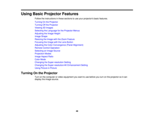 Page 48Using Basic Projector Features
Follow the instructions in these sections to use your projectors basic features.
Turning On the Projector
Turning Off the Projector
Viewing 3D Images
Selecting the Language for the Projector Menus
Adjusting the Image Height
Image Shape
Resizing the Image with the Zoom Feature
Focusing the Image with the Lens Button
Adjusting the Color Convergence (Panel Alignment)
Remote Control Operation
Selecting an Image Source
Projection Modes
Image Aspect Ratio
Color Mode
Changing the...