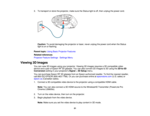 Page 513. To transport or store the projector, make sure the Status light is off, then unplug the power cord.
Caution: To avoid damaging the projector or laser, never unplug the power cord when the Status
light is on or flashing.
Parent topic: Using Basic Projector Features
Related references
Projector Feature Settings - Settings Menu
Viewing 3D Images You can view 3D images using your projector. Viewing 3D images requires a 3D-compatible video
device and a pair of Epson RF 3D glasses. You can also convert 2D...