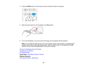 Page 524. Press the
2D/3Dbutton on the remote control to activate 3D mode, if necessary.
5. Slide the power switch on the 3D glasses to the Onposition.
6. Put on the 3D glasses. If you do not see a 3D image, pair the glasses with the projector. Note: If you change the video source or you are not within range of your projector, the glasses enter
standby mode and the status light flashes green. Slide the power switch on the glasses to the Off
position and then back to the Onposition to resume 3D viewing.
Pairing...