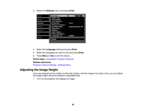 Page 563. Select the
Settingsmenu and press Enter.
4. Select the Languagesetting and press Enter.
5. Select the language you want to use and press Enter.
6. Press MenuorEsc to exit the menus.
Parent topic: Using Basic Projector Features
Related references
Projector Feature Settings - Settings Menu
Adjusting the Image Height If you are projecting from a table or other flat surface, and the image is too high or low, you can adjust
the image height using the projectors adjustable feet.
1. Turn on the projector and...