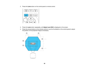 Page 582. Press the
Lensbutton on the control panel or remote control.
3. Press the Lensbutton repeatedly until Adjust Lens Shiftis displayed on the screen.
4. Press the arrow buttons on the remote control or use the thumbstick on the control panel to adjust the position of the projected image as necessary.
58   