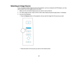 Page 67Selecting an Image Source
If you connected multiple image sources to the projector, such as a computer and DVD player, you may
want to switch from one image source to the other.
1. Make sure the connected image source you want to use is turned on.
2. For video image sources, insert a DVD or other video media and press its play button, if necessary.
3. Do one of the following:• Press the Sourcebutton on the projector until you see the image from the source you want.
• Press the button for the source you...