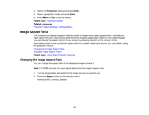Page 704. Select the
Projectionsetting and press Enter.
5. Select a projection mode and press Enter.
6. Press MenuorEsc to exit the menus.
Parent topic: Projection Modes
Related references
Projector Feature Settings - Settings Menu
Image Aspect Ratio The projector can display images in different width-to-height ratios called aspect ratios. Normally the
input signal from your video source determines the images aspect ratio. However, for certain images
you can change the aspect ratio to fit your screen by...