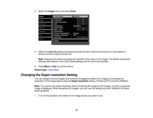 Page 753. Select the
Imagemenu and press Enter.
4. Select the Lens Irissetting and press and hold the left or right arrow buttons on the projectors
remote control to adjust the lens iris.
Note: Reducing the value increases the intensity of the colors in the image. The default values and
settings differ based on the Color Mode settings and the zoom lens position.
5. Press MenuorEsc to exit the menus.
Parent topic: Color Mode
Changing the Super-resolution Setting You can sharpen blurred images and enhance the...