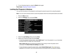 Page 812. To turn the picture back on, press the
Blankbutton again.
Parent topic: Adjusting Projector Features
Locking the Projectors Buttons You can lock the buttons on the projectors control panel to prevent anyone from using the projector.
Note:You can use the remote control to control the projector when the control panel buttons are locked.
1. Press the Menubutton.
2. Select the Settingsmenu and press Enter.
3. Select the Lock Settingsetting and press Enter.
4. Select one of these lock types and press...
